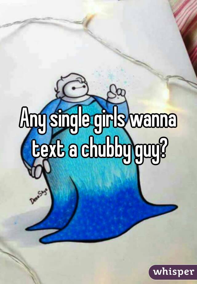 Any single girls wanna text a chubby guy?