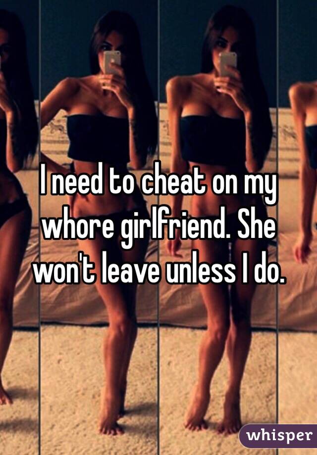 I need to cheat on my whore girlfriend. She won't leave unless I do. 