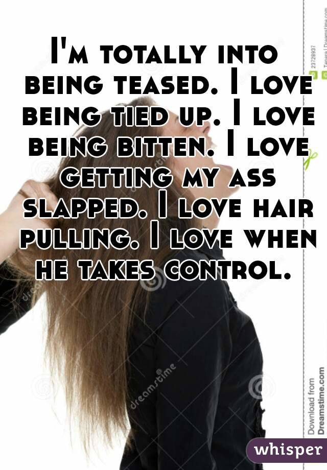 I'm totally into being teased. I love being tied up. I love being bitten. I love getting my ass slapped. I love hair pulling. I love when he takes control. 