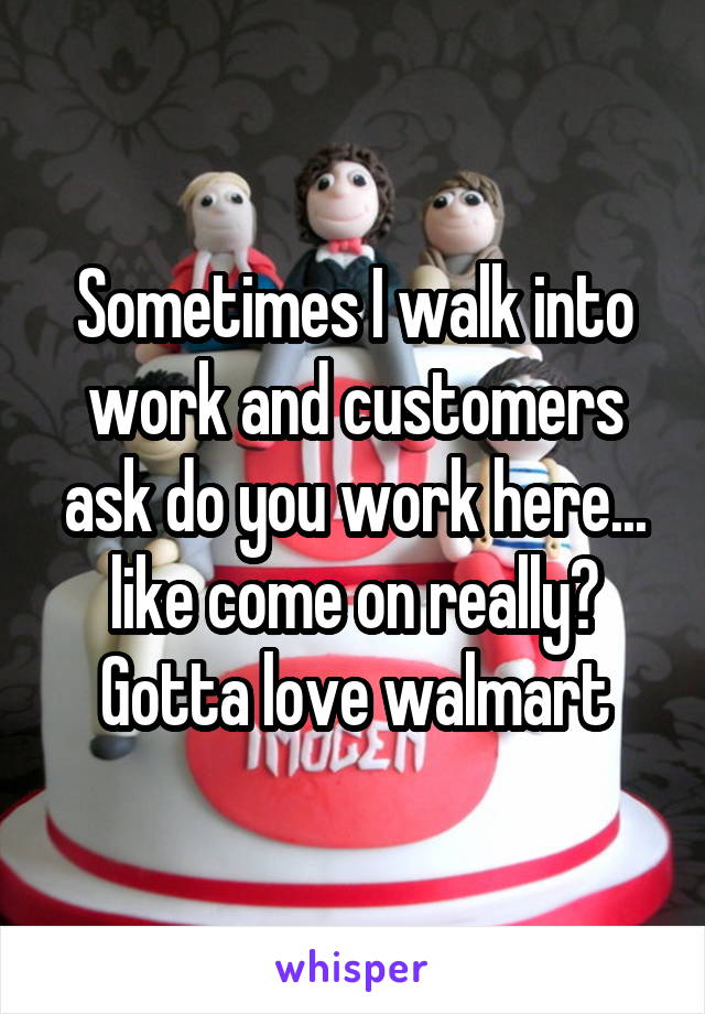 Sometimes I walk into work and customers ask do you work here... like come on really? Gotta love walmart