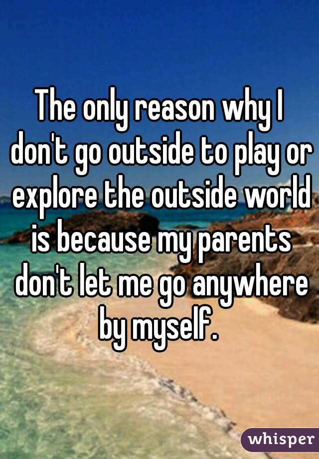 The only reason why I don't go outside to play or explore the outside world is because my parents don't let me go anywhere by myself. 