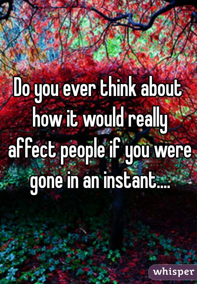 Do you ever think about how it would really affect people if you were gone in an instant....