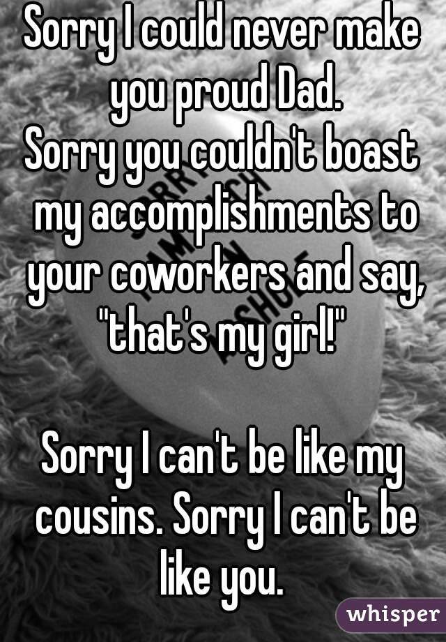 Sorry I could never make you proud Dad.
Sorry you couldn't boast my accomplishments to your coworkers and say, "that's my girl!" 

Sorry I can't be like my cousins. Sorry I can't be like you. 