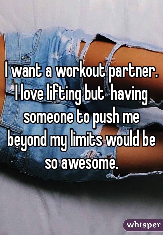 I want a workout partner. I love lifting but  having someone to push me beyond my limits would be so awesome.