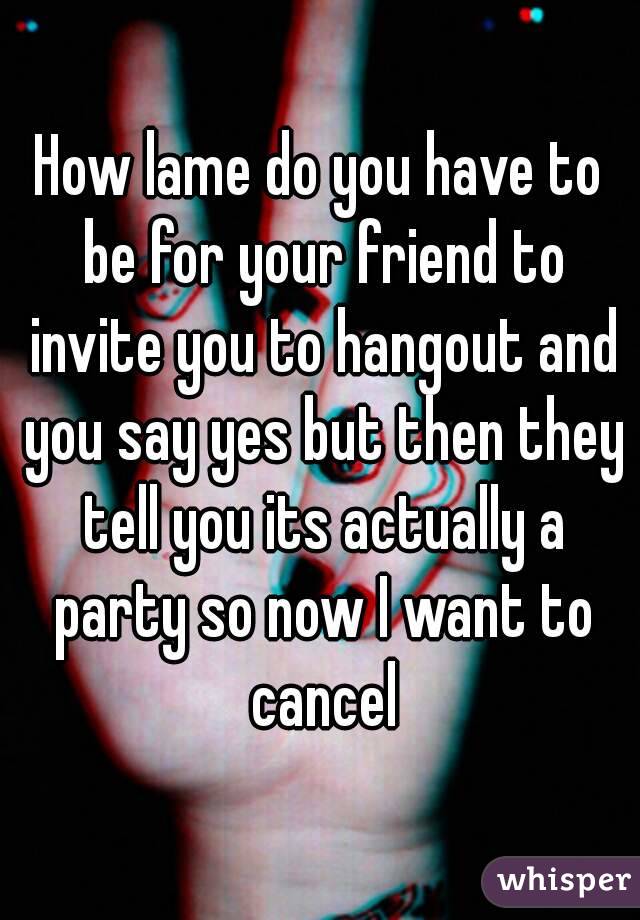 How lame do you have to be for your friend to invite you to hangout and you say yes but then they tell you its actually a party so now I want to cancel