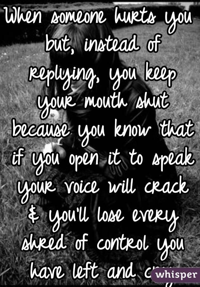 When someone hurts you but, instead of replying, you keep your mouth shut because you know that if you open it to speak your voice will crack & you'll lose every shred of control you have left and cry