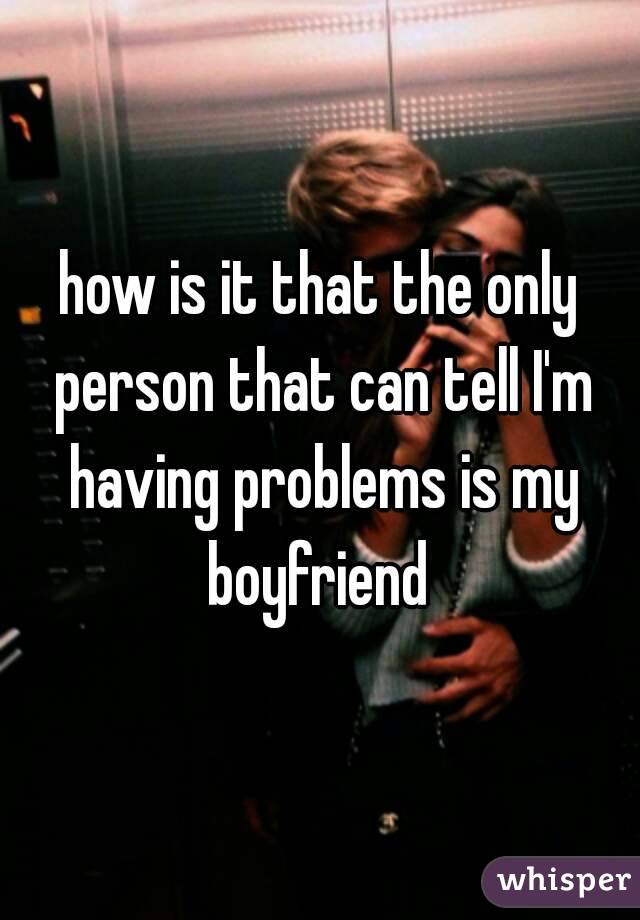 how is it that the only person that can tell I'm having problems is my boyfriend 