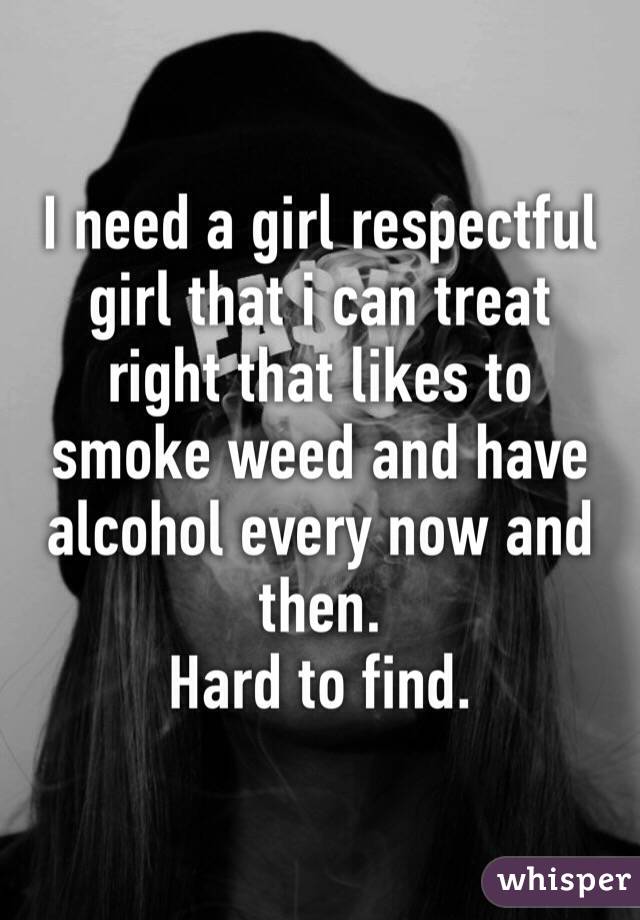 I need a girl respectful girl that i can treat right that likes to smoke weed and have alcohol every now and then.
Hard to find.