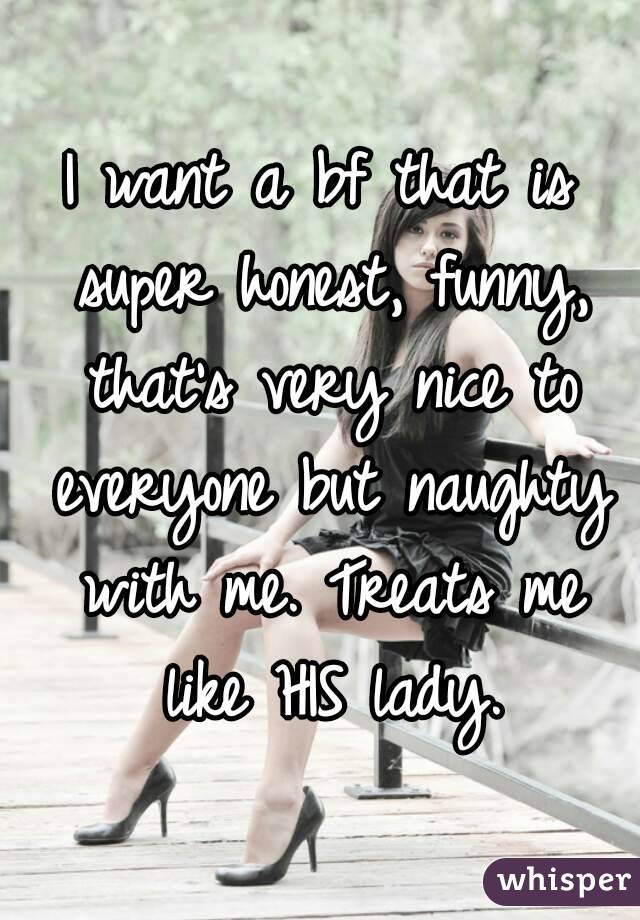 I want a bf that is super honest, funny, that's very nice to everyone but naughty with me. Treats me like HIS lady.