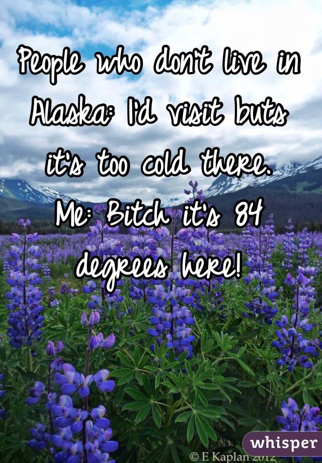 People who don't live in Alaska: I'd visit buts it's too cold there.
Me: Bitch it's 84 degrees here!