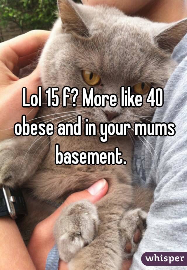 Lol 15 f? More like 40 obese and in your mums basement.  