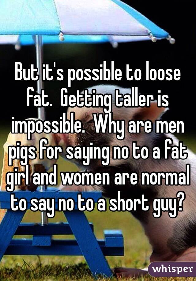 But it's possible to loose fat.  Getting taller is impossible.  Why are men pigs for saying no to a fat girl and women are normal to say no to a short guy?