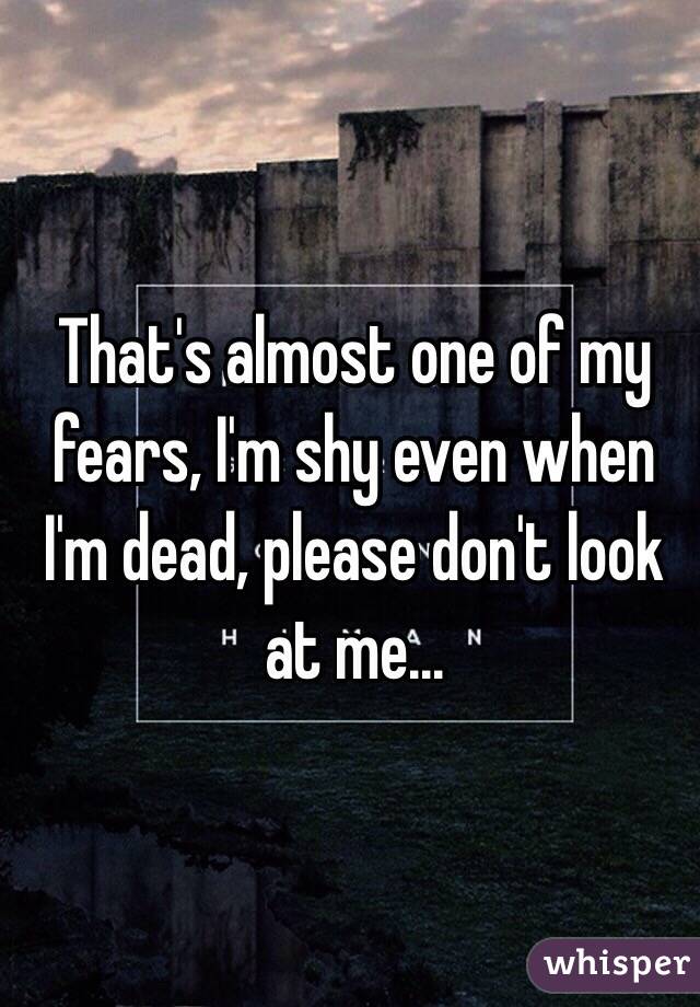 That's almost one of my fears, I'm shy even when I'm dead, please don't look at me...