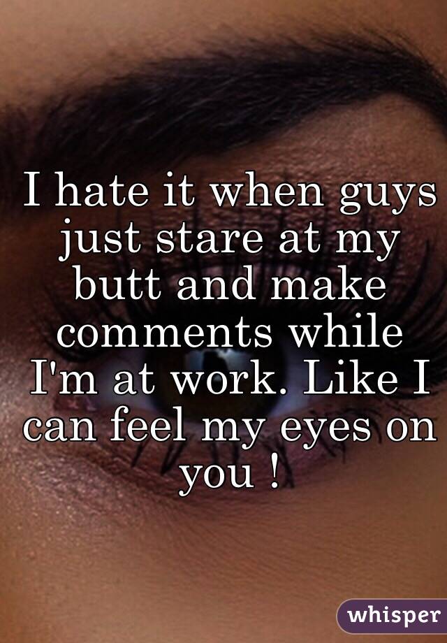 I hate it when guys just stare at my butt and make comments while I'm at work. Like I can feel my eyes on you !