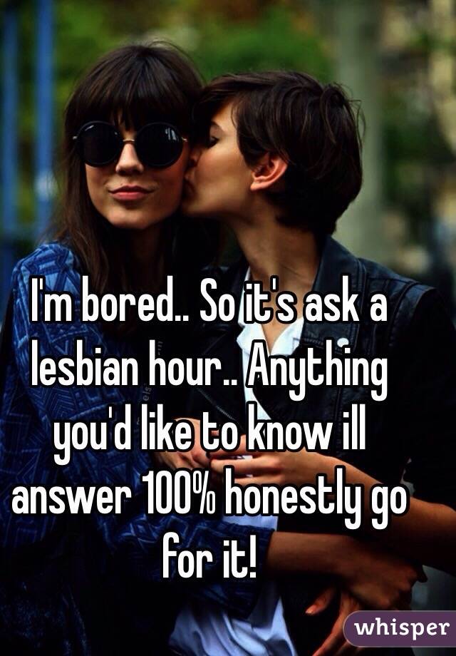 I'm bored.. So it's ask a lesbian hour.. Anything you'd like to know ill answer 100% honestly go for it! 