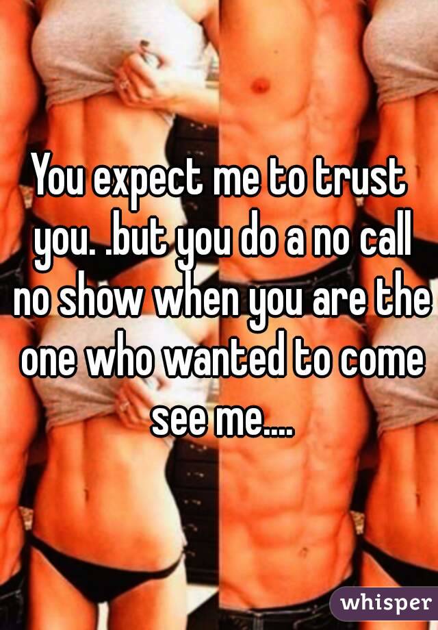 You expect me to trust you. .but you do a no call no show when you are the one who wanted to come see me....