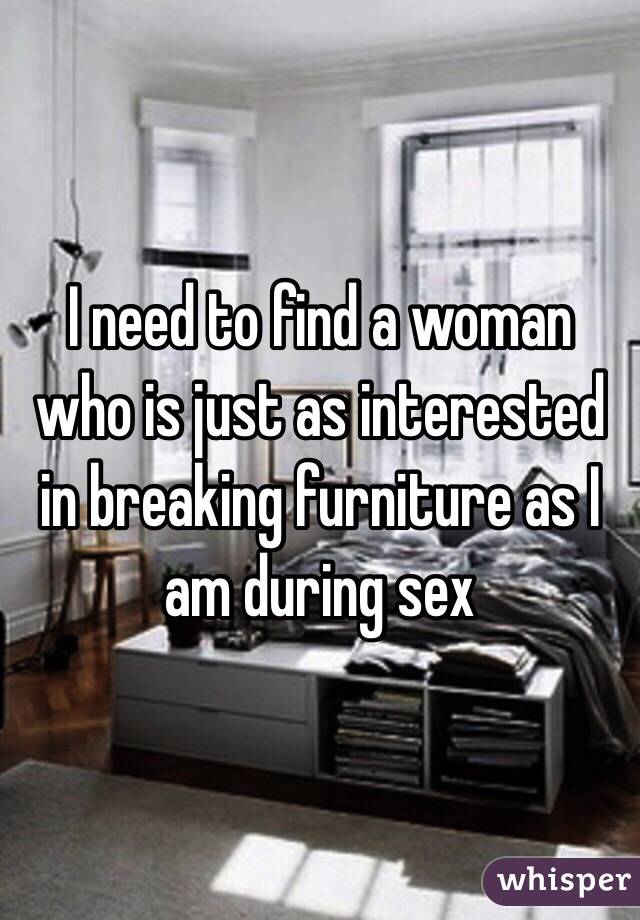 I need to find a woman who is just as interested in breaking furniture as I am during sex