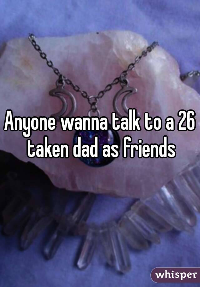 Anyone wanna talk to a 26 taken dad as friends