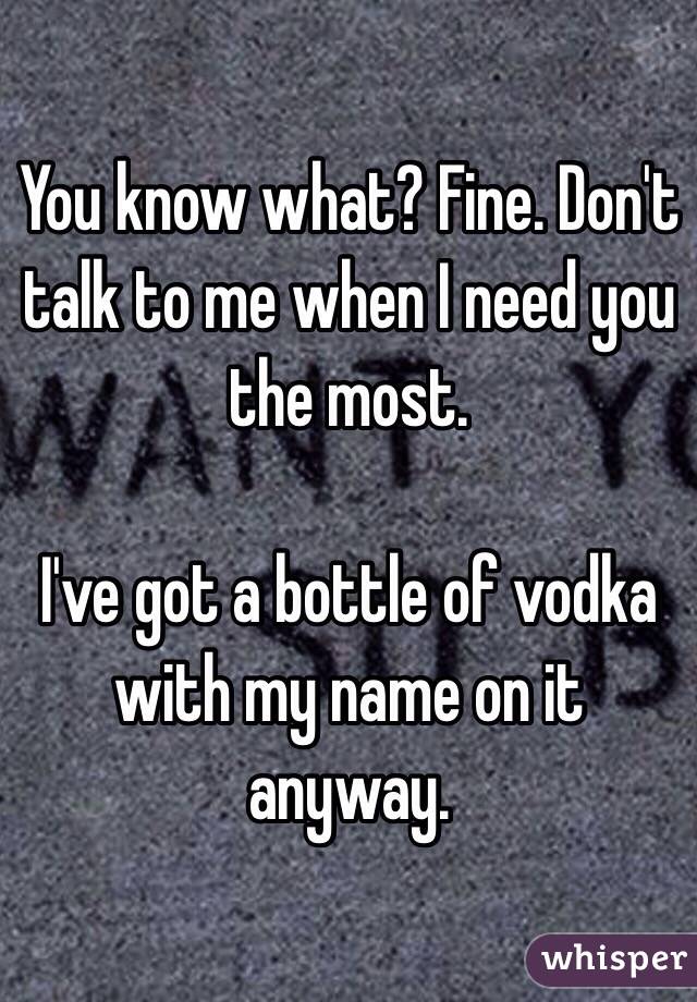 You know what? Fine. Don't talk to me when I need you the most. 

I've got a bottle of vodka with my name on it anyway.