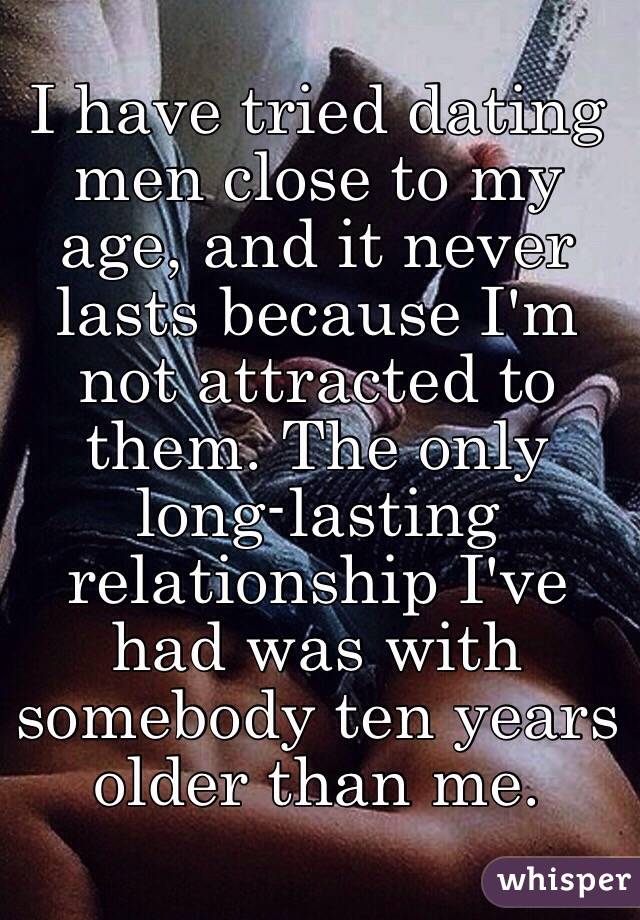 I have tried dating men close to my age, and it never lasts because I'm not attracted to them. The only long-lasting relationship I've had was with somebody ten years older than me. 