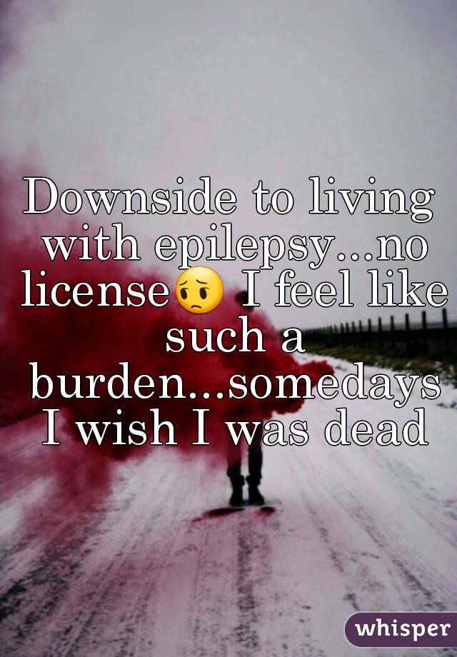 Downside to living with epilepsy...no license😔 I feel like such a burden...somedays I wish I was dead