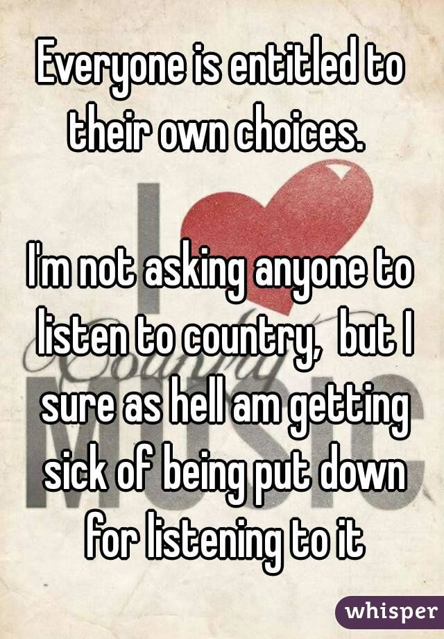 Everyone is entitled to their own choices.  

I'm not asking anyone to listen to country,  but I sure as hell am getting sick of being put down for listening to it