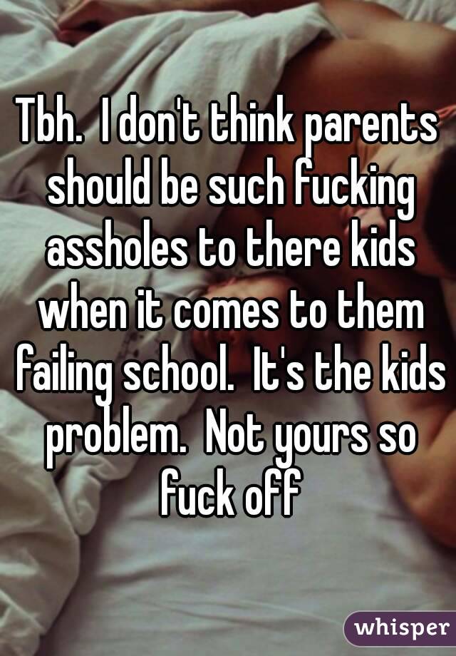 Tbh.  I don't think parents should be such fucking assholes to there kids when it comes to them failing school.  It's the kids problem.  Not yours so fuck off