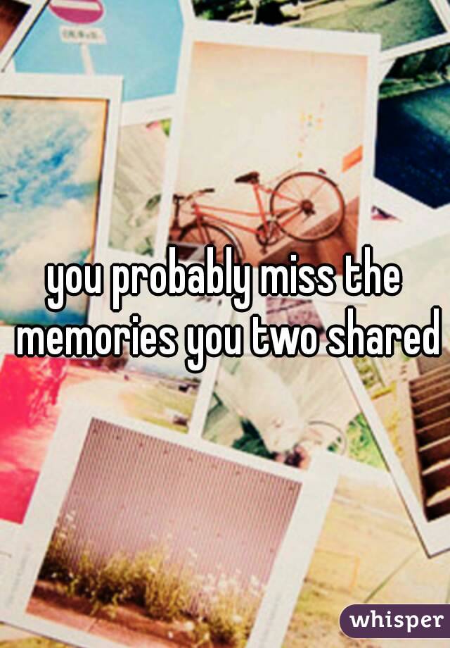 you probably miss the memories you two shared