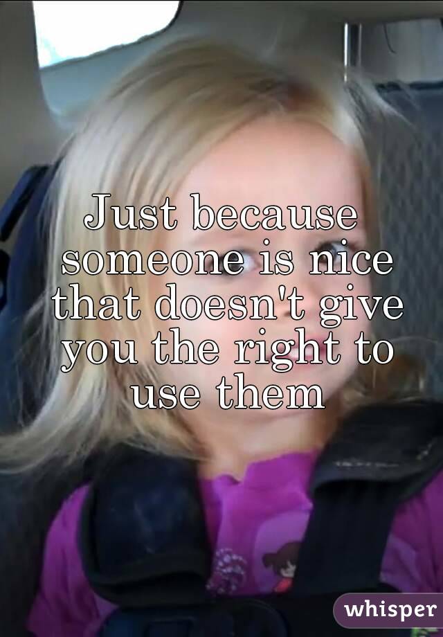 Just because someone is nice that doesn't give you the right to use them