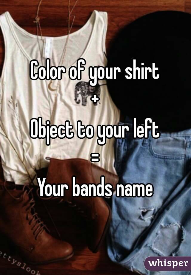 Color of your shirt
+
Object to your left
=
Your bands name