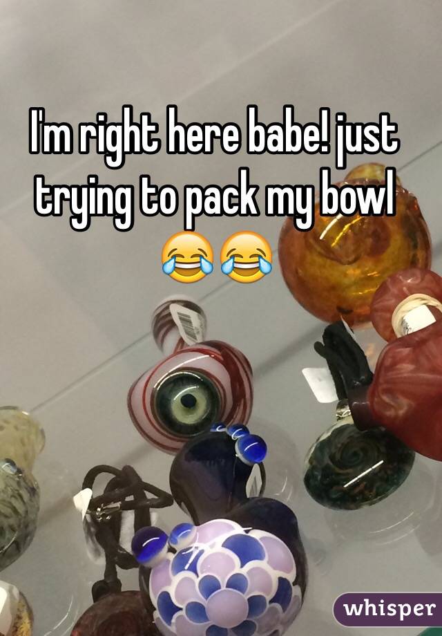 I'm right here babe! just trying to pack my bowl 😂😂