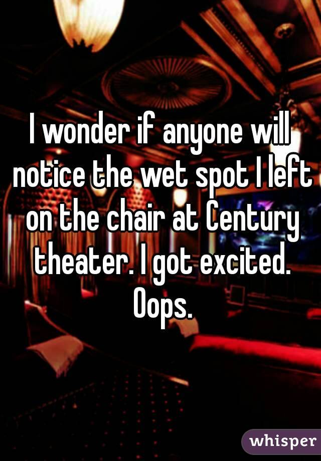 I wonder if anyone will notice the wet spot I left on the chair at Century theater. I got excited. Oops.