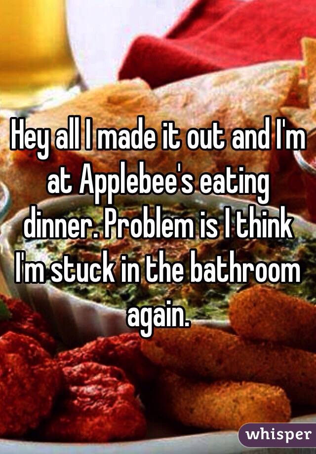 Hey all I made it out and I'm at Applebee's eating dinner. Problem is I think I'm stuck in the bathroom again.