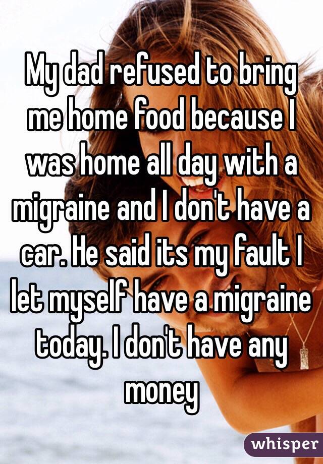 My dad refused to bring me home food because I was home all day with a migraine and I don't have a car. He said its my fault I let myself have a migraine today. I don't have any money