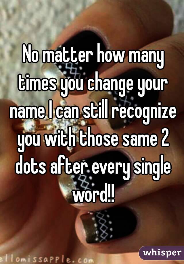  No matter how many times you change your name I can still recognize you with those same 2 dots after every single word!!