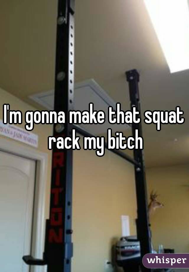 I'm gonna make that squat rack my bitch