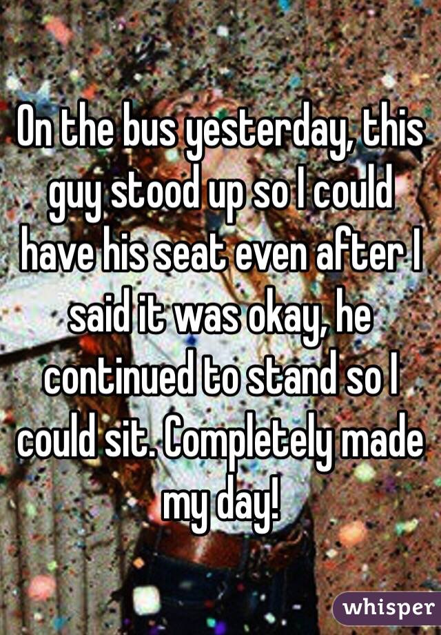 On the bus yesterday, this guy stood up so I could have his seat even after I said it was okay, he continued to stand so I could sit. Completely made my day! 