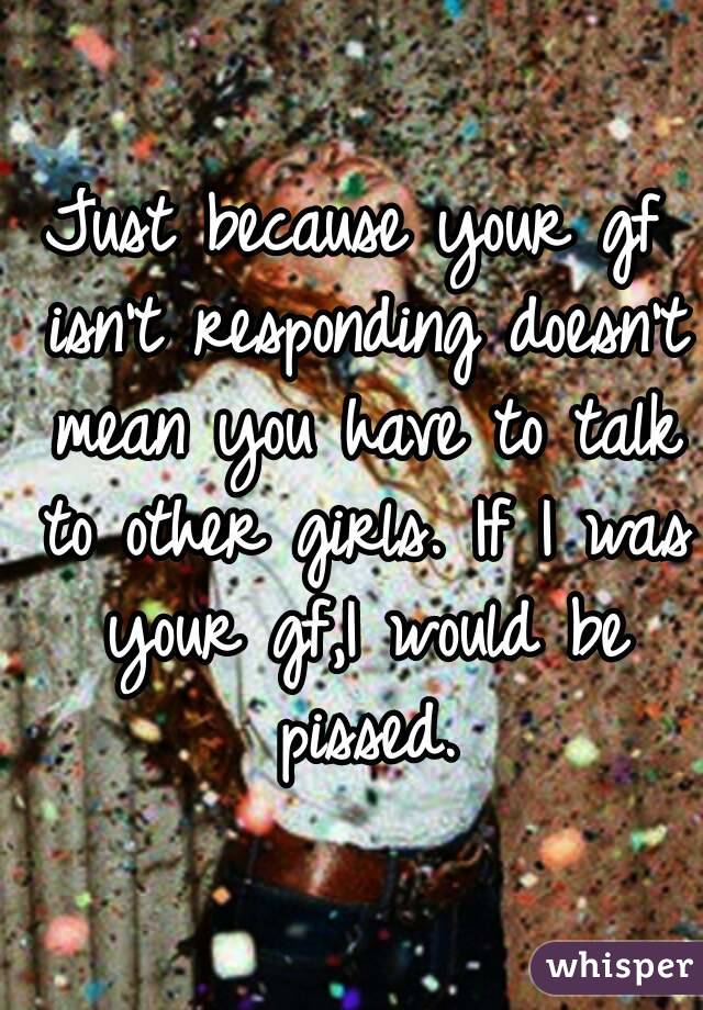 Just because your gf isn't responding doesn't mean you have to talk to other girls. If I was your gf,I would be pissed.