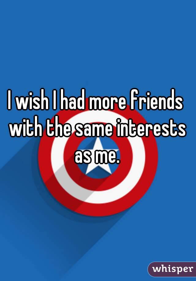 I wish I had more friends with the same interests as me.