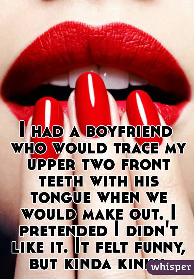 I had a boyfriend who would trace my upper two front teeth with his tongue when we would make out. I pretended I didn't like it. It felt funny, but kinda kinky.