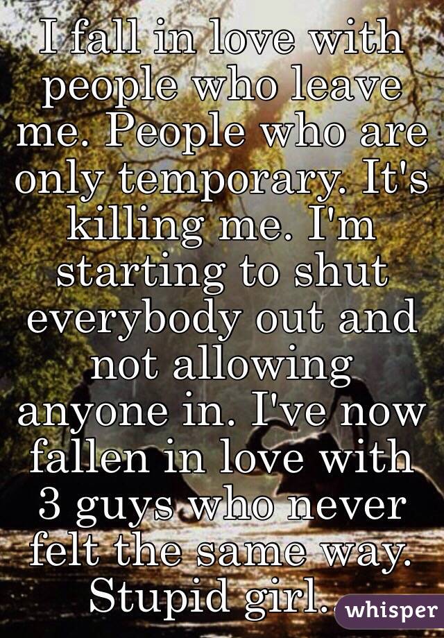 I fall in love with people who leave me. People who are only temporary. It's killing me. I'm starting to shut everybody out and not allowing anyone in. I've now fallen in love with 3 guys who never felt the same way. Stupid girl...