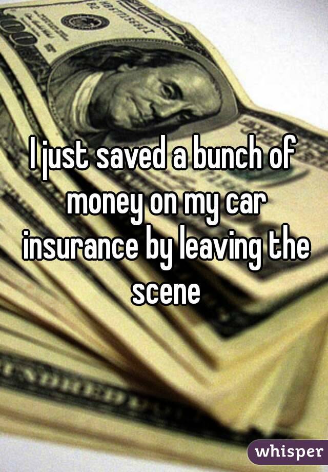 I just saved a bunch of money on my car insurance by leaving the scene