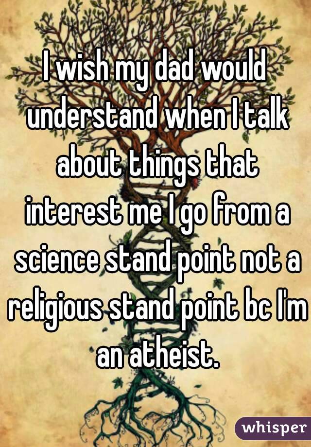 I wish my dad would understand when I talk about things that interest me I go from a science stand point not a religious stand point bc I'm an atheist.