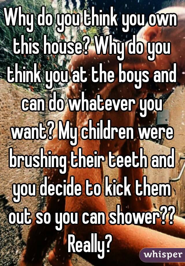 Why do you think you own this house? Why do you think you at the boys and can do whatever you want? My children were brushing their teeth and you decide to kick them out so you can shower?? Really? 