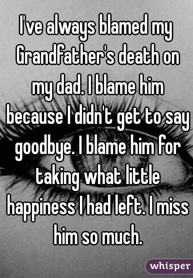 I've always blamed my Grandfather's death on my dad. I blame him because I didn't get to say goodbye. I blame him for taking what little happiness I had left. I miss him so much.