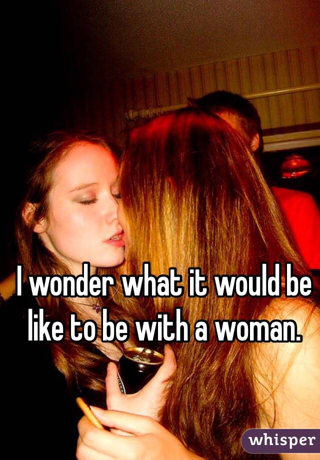 I wonder what it would be like to be with a woman. 