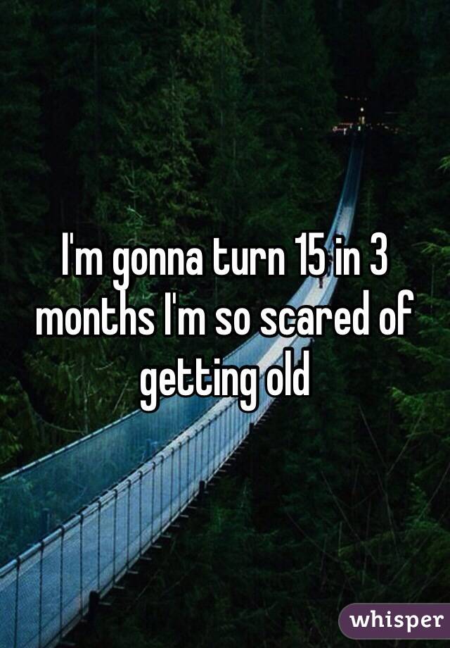 I'm gonna turn 15 in 3 months I'm so scared of getting old