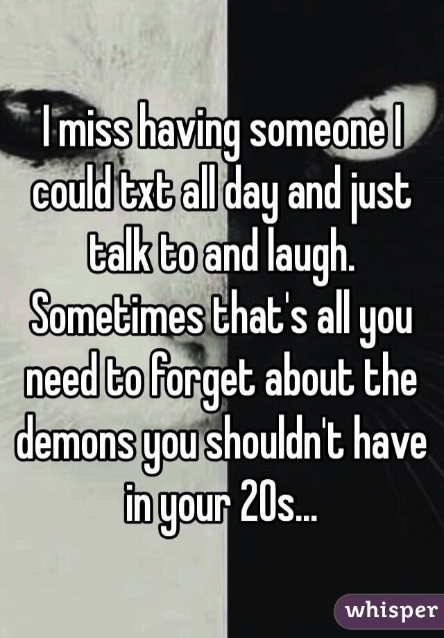 I miss having someone I could txt all day and just talk to and laugh. Sometimes that's all you need to forget about the demons you shouldn't have in your 20s...