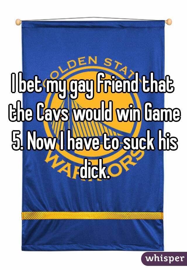 I bet my gay friend that the Cavs would win Game 5. Now I have to suck his dick.