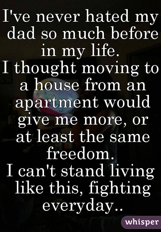 I've never hated my dad so much before in my life. 
I thought moving to a house from an apartment would give me more, or at least the same freedom. 
I can't stand living like this, fighting everyday..